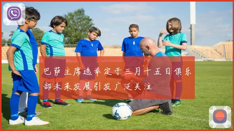 巴萨主席选举定于三月十五日俱乐部未来发展引发广泛关注