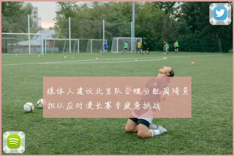 媒体人建议北京队合理分配周琦负担以应对漫长赛季疲惫挑战