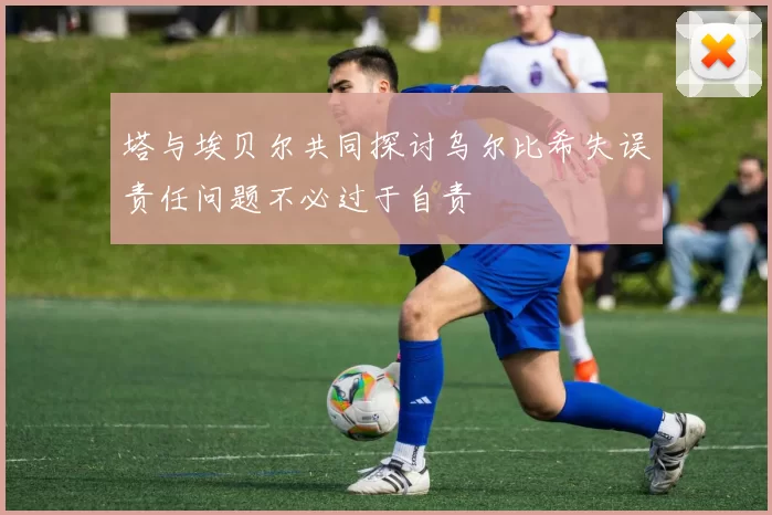 塔与埃贝尔共同探讨乌尔比希失误责任问题不必过于自责